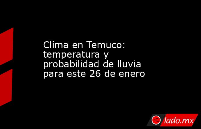Clima en Temuco: temperatura y probabilidad de lluvia para este 26 de enero. Noticias en tiempo real