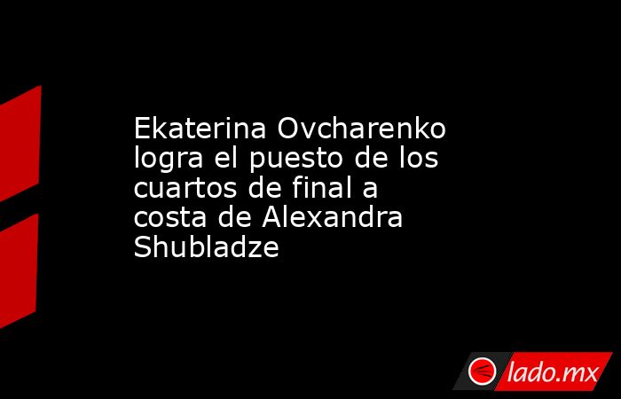 Ekaterina Ovcharenko logra el puesto de los cuartos de final a costa de Alexandra Shubladze. Noticias en tiempo real