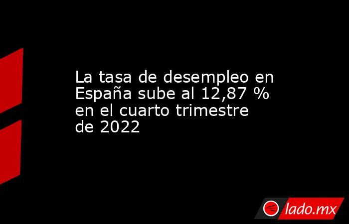 La tasa de desempleo en España sube al 12,87 % en el cuarto trimestre de 2022. Noticias en tiempo real