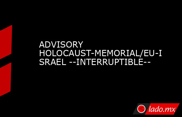 ADVISORY HOLOCAUST-MEMORIAL/EU-ISRAEL --INTERRUPTIBLE--. Noticias en tiempo real