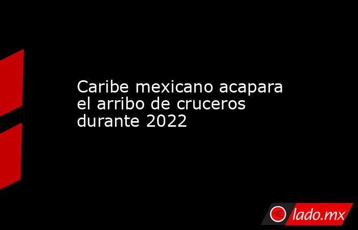 Caribe mexicano acapara el arribo de cruceros durante 2022. Noticias en tiempo real