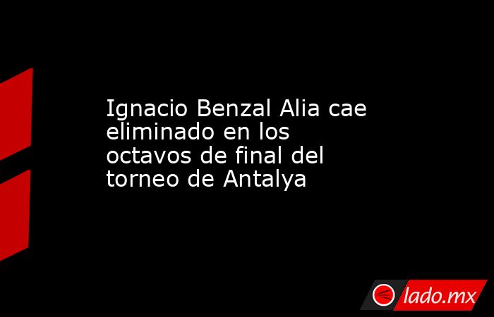 Ignacio Benzal Alia cae eliminado en los octavos de final del torneo de Antalya. Noticias en tiempo real