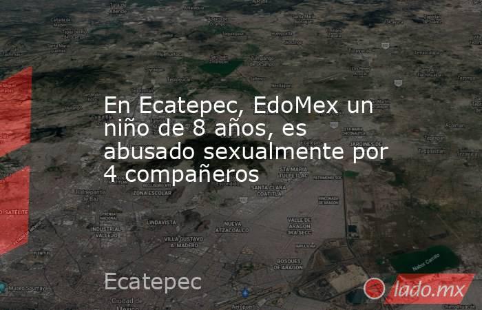 En Ecatepec, EdoMex un niño de 8 años, es abusado sexualmente por 4 compañeros. Noticias en tiempo real