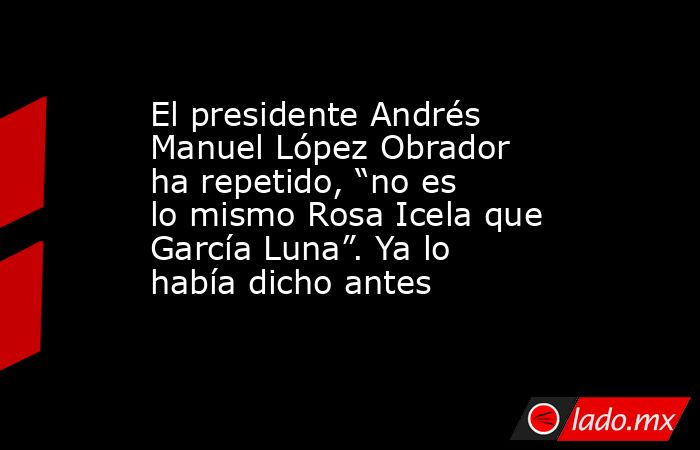 El presidente Andrés Manuel López Obrador ha repetido, “no es lo mismo Rosa Icela que García Luna”. Ya lo había dicho antes. Noticias en tiempo real