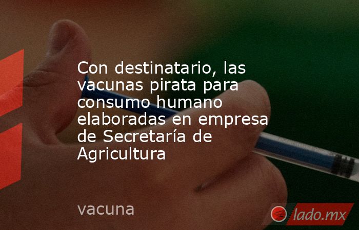 Con destinatario, las vacunas pirata para consumo humano elaboradas en empresa de Secretaría de Agricultura. Noticias en tiempo real