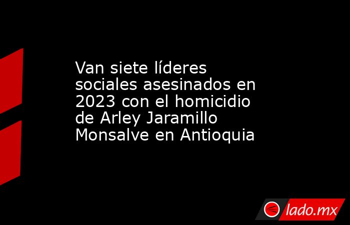 Van siete líderes sociales asesinados en 2023 con el homicidio de Arley Jaramillo Monsalve en Antioquia. Noticias en tiempo real