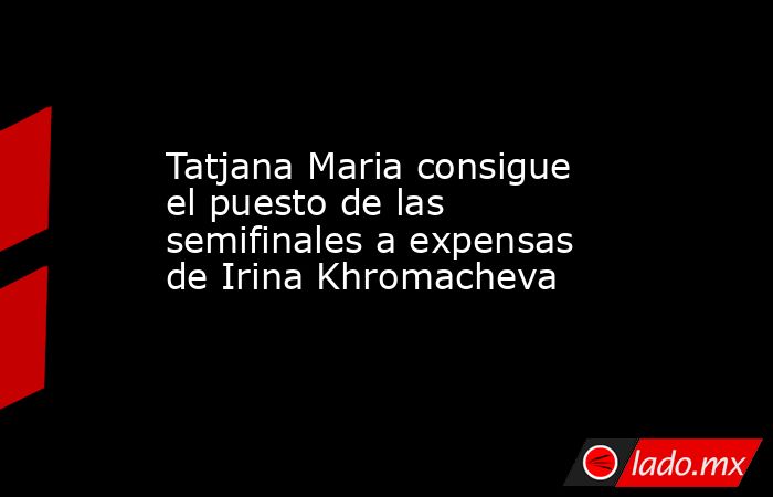 Tatjana Maria consigue el puesto de las semifinales a expensas de Irina Khromacheva. Noticias en tiempo real