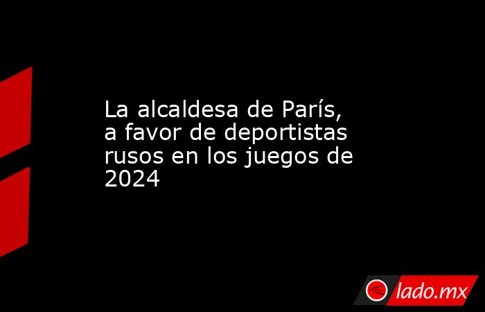La alcaldesa de París, a favor de deportistas rusos en los juegos de 2024. Noticias en tiempo real