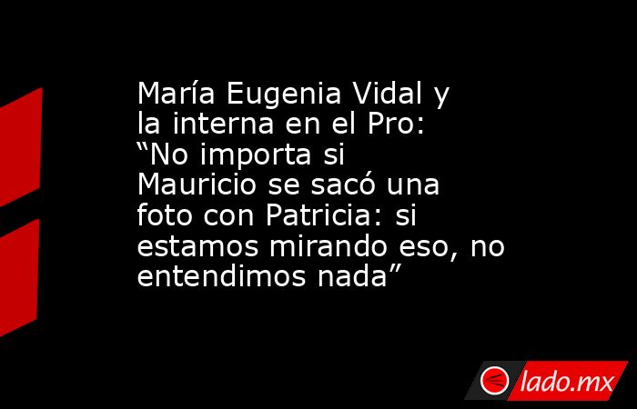 María Eugenia Vidal y la interna en el Pro: “No importa si Mauricio se sacó una foto con Patricia: si estamos mirando eso, no entendimos nada”. Noticias en tiempo real