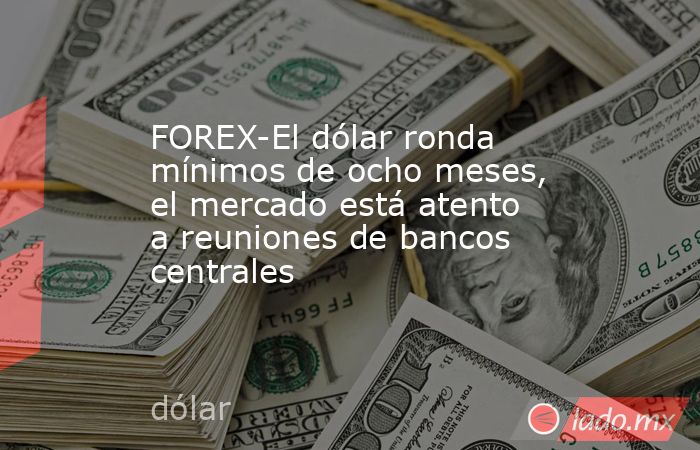 FOREX-El dólar ronda mínimos de ocho meses, el mercado está atento a reuniones de bancos centrales. Noticias en tiempo real
