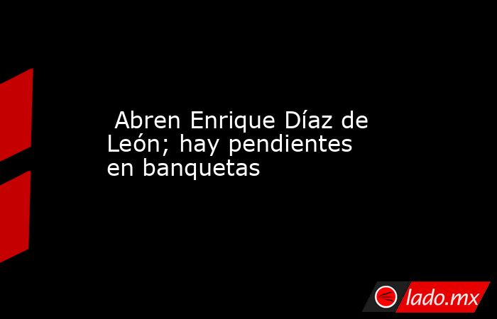  Abren Enrique Díaz de León; hay pendientes en banquetas. Noticias en tiempo real