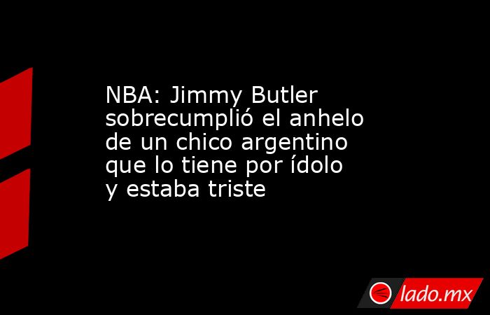 NBA: Jimmy Butler sobrecumplió el anhelo de un chico argentino que lo tiene por ídolo y estaba triste. Noticias en tiempo real