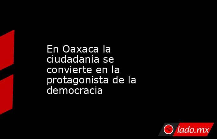 En Oaxaca la ciudadanía se convierte en la protagonista de la democracia. Noticias en tiempo real