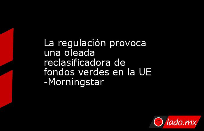 La regulación provoca una oleada reclasificadora de fondos verdes en la UE -Morningstar. Noticias en tiempo real