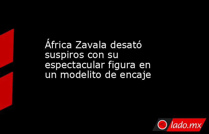 África Zavala desató suspiros con su espectacular figura en un modelito de encaje. Noticias en tiempo real