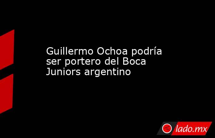 Guillermo Ochoa podría ser portero del Boca Juniors argentino. Noticias en tiempo real