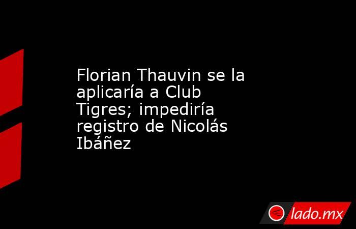 Florian Thauvin se la aplicaría a Club Tigres; impediría registro de Nicolás Ibáñez. Noticias en tiempo real