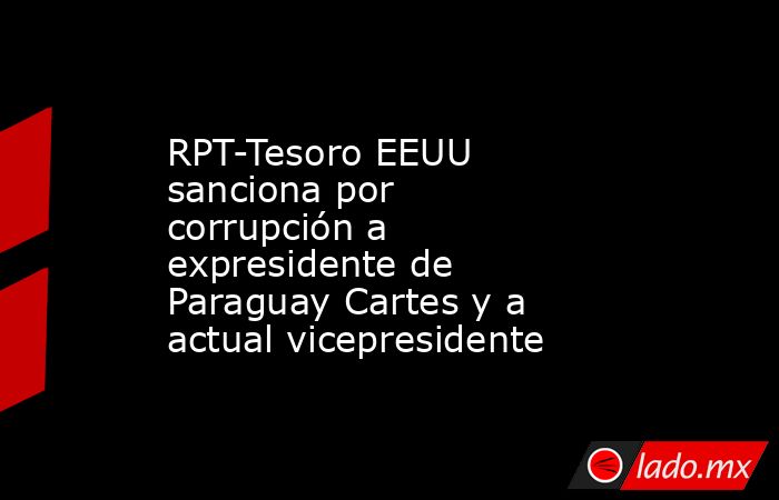 RPT-Tesoro EEUU sanciona por corrupción a expresidente de Paraguay Cartes y a  actual vicepresidente. Noticias en tiempo real