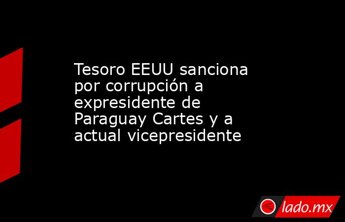 Tesoro EEUU sanciona por corrupción a expresidente de Paraguay Cartes y a  actual vicepresidente. Noticias en tiempo real