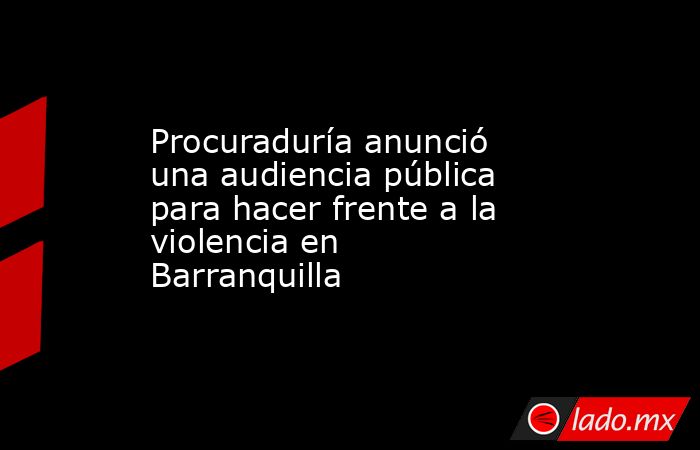 Procuraduría anunció una audiencia pública para hacer frente a la violencia en Barranquilla  . Noticias en tiempo real
