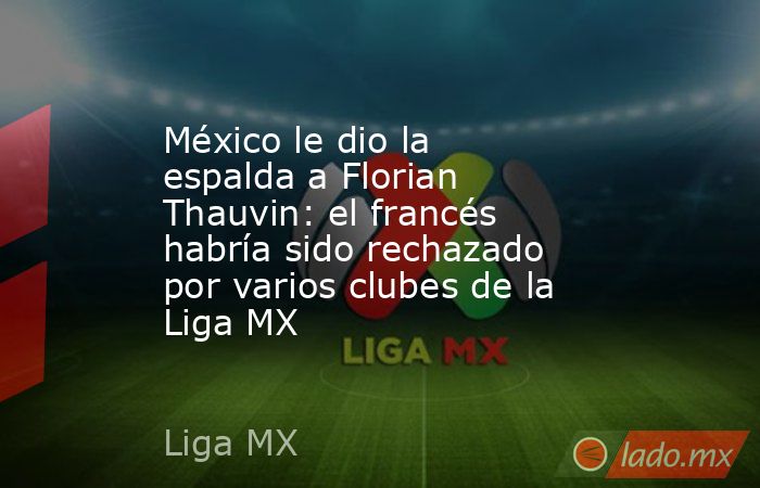 México le dio la espalda a Florian Thauvin: el francés habría sido rechazado por varios clubes de la Liga MX. Noticias en tiempo real