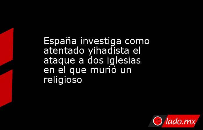 España investiga como atentado yihadista el ataque a dos iglesias en el que murió un religioso. Noticias en tiempo real