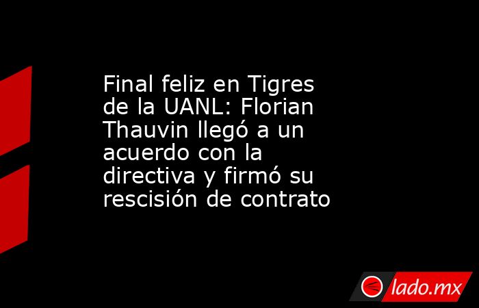 Final feliz en Tigres de la UANL: Florian Thauvin llegó a un acuerdo con la directiva y firmó su rescisión de contrato. Noticias en tiempo real