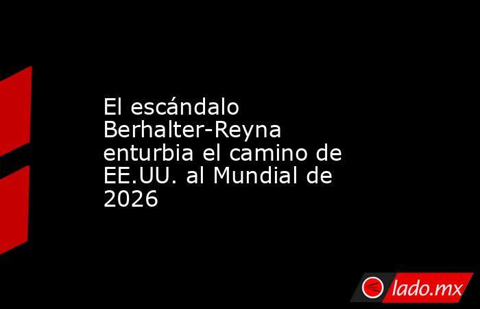 El escándalo Berhalter-Reyna enturbia el camino de EE.UU. al Mundial de 2026. Noticias en tiempo real