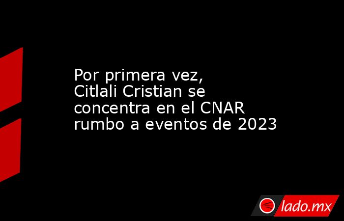 Por primera vez, Citlali Cristian se concentra en el CNAR rumbo a eventos de 2023. Noticias en tiempo real