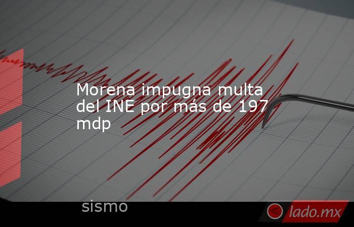Morena impugna multa del INE por más de 197 mdp. Noticias en tiempo real