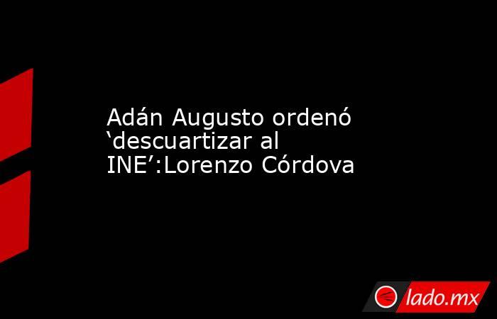 Adán Augusto ordenó ‘descuartizar al INE’:Lorenzo Córdova. Noticias en tiempo real