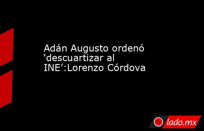 Adán Augusto ordenó ‘descuartizar al INE’:Lorenzo Córdova. Noticias en tiempo real