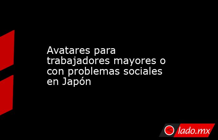 Avatares para trabajadores mayores o con problemas sociales en Japón. Noticias en tiempo real