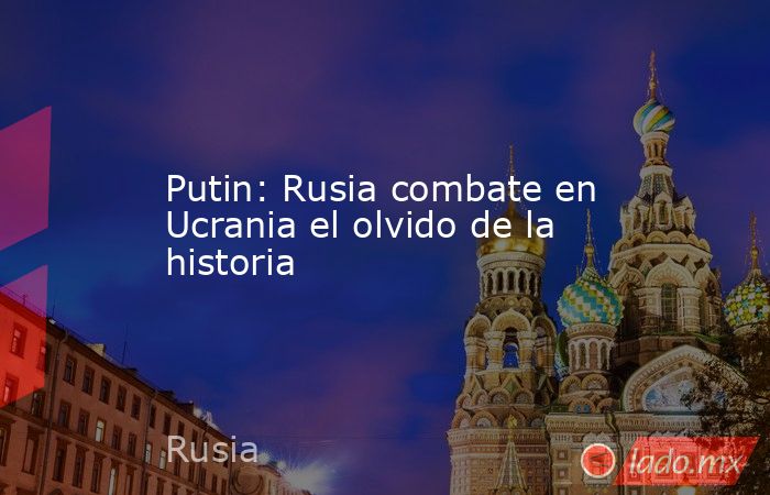 Putin: Rusia combate en Ucrania el olvido de la historia. Noticias en tiempo real