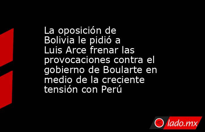 La oposición de Bolivia le pidió a Luis Arce frenar las provocaciones contra el gobierno de Boularte en medio de la creciente tensión con Perú. Noticias en tiempo real