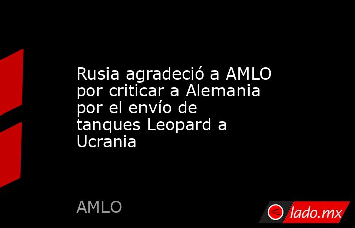 Rusia agradeció a AMLO por criticar a Alemania por el envío de tanques Leopard a Ucrania. Noticias en tiempo real
