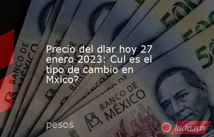 Precio del dlar hoy 27 enero 2023: Cul es el tipo de cambio en Mxico?. Noticias en tiempo real