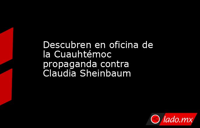 Descubren en oficina de la Cuauhtémoc propaganda contra Claudia Sheinbaum. Noticias en tiempo real