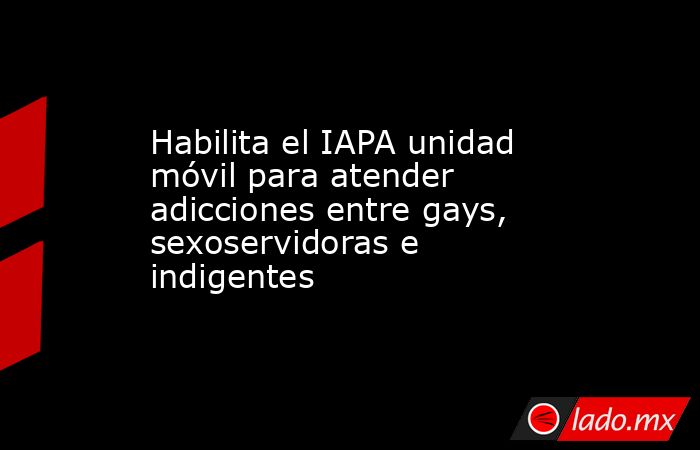 Habilita el IAPA unidad móvil para atender adicciones entre gays, sexoservidoras e indigentes. Noticias en tiempo real