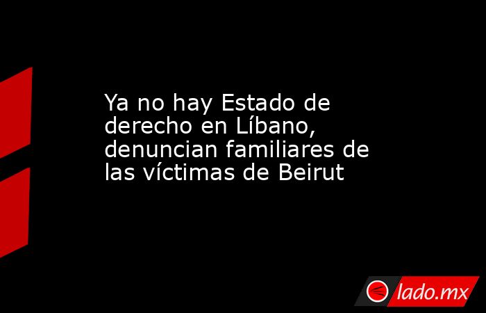 Ya no hay Estado de derecho en Líbano, denuncian familiares de las víctimas de Beirut. Noticias en tiempo real