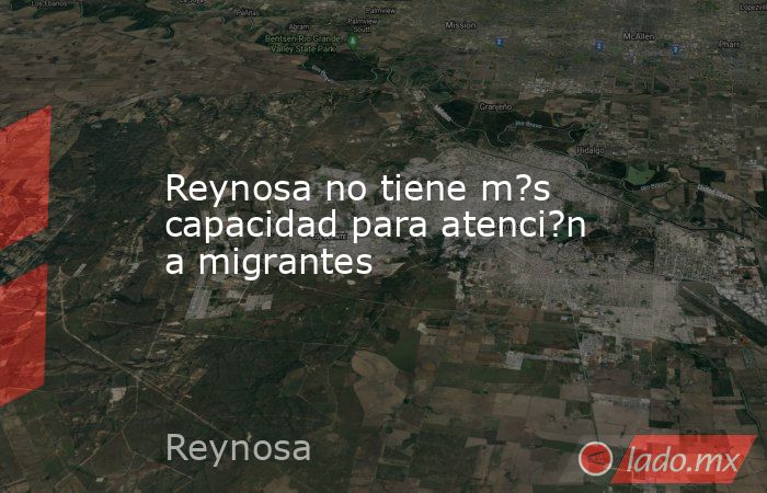 Reynosa no tiene m?s capacidad para atenci?n a migrantes. Noticias en tiempo real