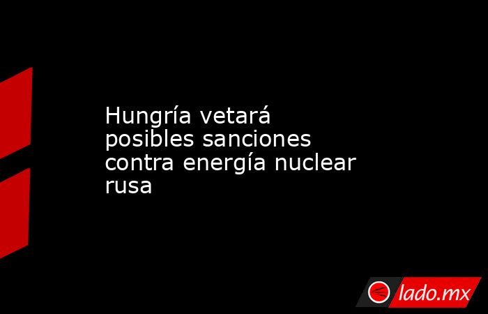Hungría vetará posibles sanciones contra energía nuclear rusa. Noticias en tiempo real