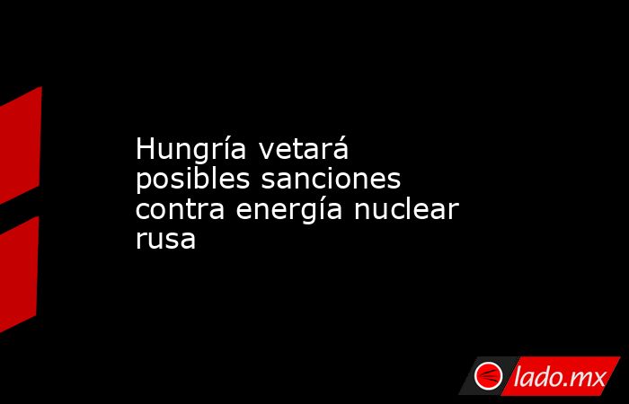 Hungría vetará posibles sanciones contra energía nuclear rusa. Noticias en tiempo real