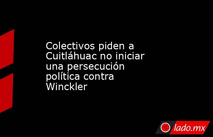 Colectivos piden a Cuitláhuac no iniciar una persecución política contra Winckler. Noticias en tiempo real