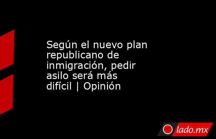 Según el nuevo plan republicano de inmigración, pedir asilo será más difícil | Opinión. Noticias en tiempo real