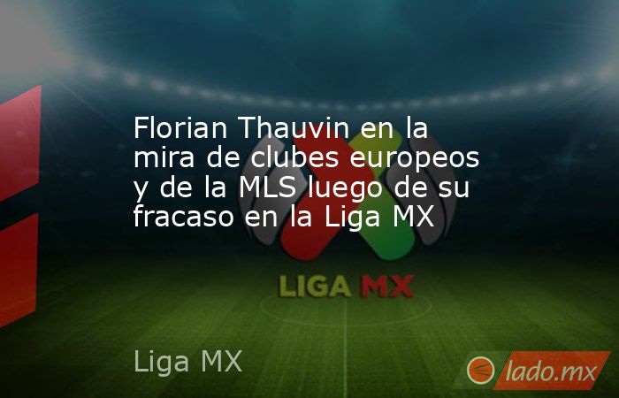 Florian Thauvin en la mira de clubes europeos y de la MLS luego de su fracaso en la Liga MX. Noticias en tiempo real