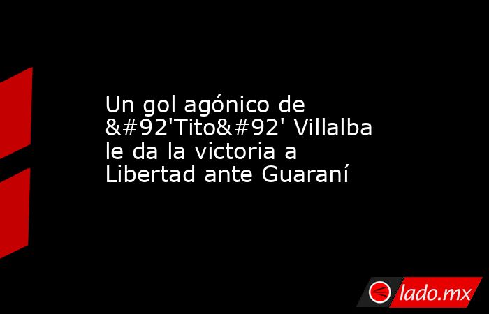 Un gol agónico de \'Tito\' Villalba le da la victoria a Libertad ante Guaraní. Noticias en tiempo real