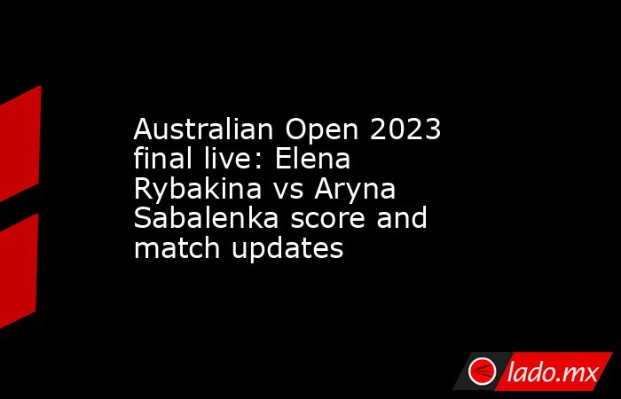 Australian Open 2023 final live: Elena Rybakina vs Aryna Sabalenka score and match updates. Noticias en tiempo real