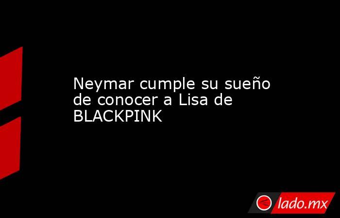 Neymar cumple su sueño de conocer a Lisa de BLACKPINK. Noticias en tiempo real