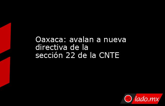 Oaxaca: avalan a nueva directiva de la sección 22 de la CNTE. Noticias en tiempo real